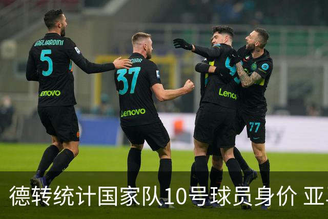 德转统计国家队10号球员身价 亚马尔1.5亿居榜首